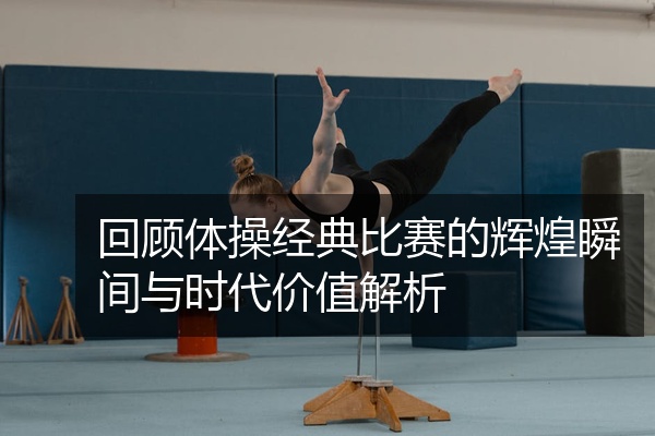 回顾体操经典比赛的辉煌瞬间与时代价值解析