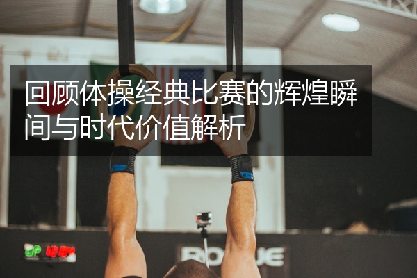 回顾体操经典比赛的辉煌瞬间与时代价值解析
