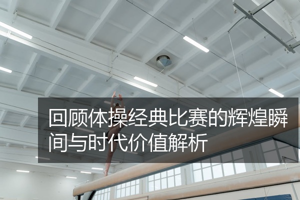 回顾体操经典比赛的辉煌瞬间与时代价值解析