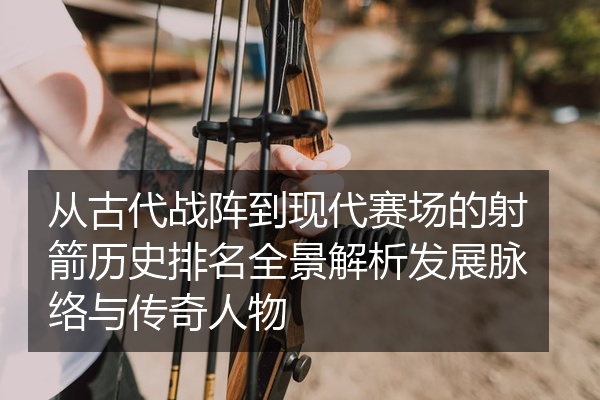从古代战阵到现代赛场的射箭历史排名全景解析发展脉络与传奇人物